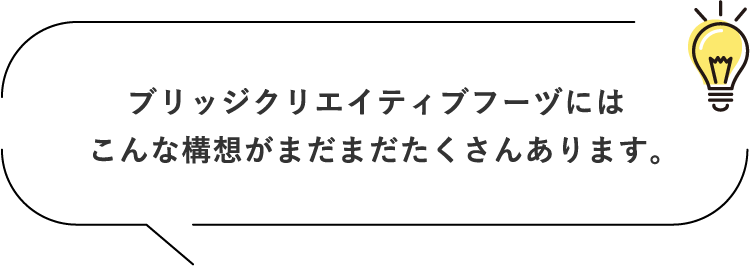 ブリッジクリエイティブフーヅにはこんな構想がまだまだたくさんあります。